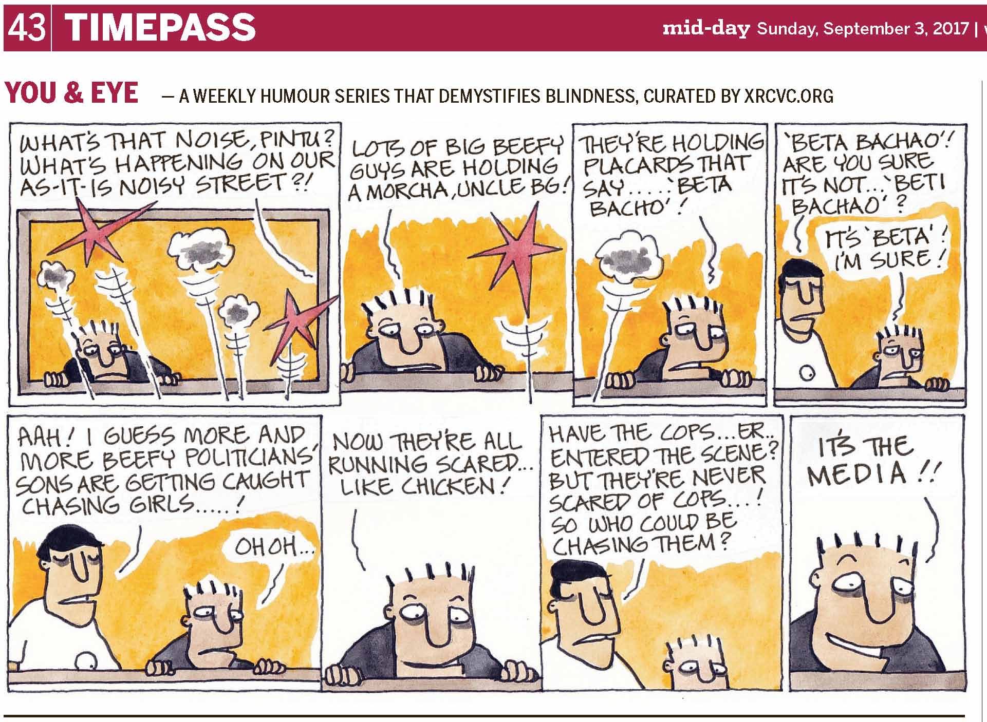 (top-left) 43 | TIMEPASS (top-right) mid-day Sunday, September 3, 2017 | YOU & EYE – A WEEKLY HUMOUR SERIES THAT DEMYSTIFIES BLINDNESS, CURATED BY XRCVC.ORG Image description: A cartoon strip with 8 frames… Frame 1:
(Pintu rests his hands on the window sill while looking downwards out the window almost fearfully. A number of lines coming from below seem to burst into small grey clouds of smoke representing air pollution, and big red stars representing loud sounds / noise pollution.) A line supposedly from outside the frame appears to be BG's voice: What's that noise, Pintu? What's happening on our as-it-is noisy street?! Frame 2: (A close-up of Pintu with his hands on the window sill as he looks down in nervousness. A line from below seems to burst into a big red star representing a loud sound / noise pollution.) Pintu: Lots of big beefy guys are holding a morcha, Uncle BG! Frame 3: (A close-up of Pintu appearing apprehensive as he looks down with his hands still on the window sill. A line from below seems to burst into a big red star representing a loud sound / noise pollution.) Pintu: They're holding placards that say… 'Beta Bacho'! Frame 4: (BG is seen standing at the window, while Pintu is on his left seeming quite tensed as he looks down with his left hand on the window sill.)
BG: 'Beta Bachao'! Are you sure it's not… 'Beti Bachao'? Pintu: It's 'Beta'! I'm sure! Frame 5: (BG is standing at the window, with Pintu on his left looking down and both his hands on the window sill.) BG: Aah! I guess more and more beefy politicians' sons are getting caught chasing girls…! Pintu: Oh Oh… Frame 6:
(A close-up showing only Pintu who appears entertained with a slight smile on his face) Pintu: Now they're all running scared… like chicken! Frame 7: (A close-up of BG standing with Pintu on his left looking downwards, with his face only partially seen.) BG: Have the cops… er… entered the scene? But they’re never scared of cops…! So who could be chasing them? Frame 8: (A close-up showing only Pintu's amused face with his eyebrows raised high and a wide smile) Pintu: It's the media!! (Signed Ponnappa, in Frame 8)