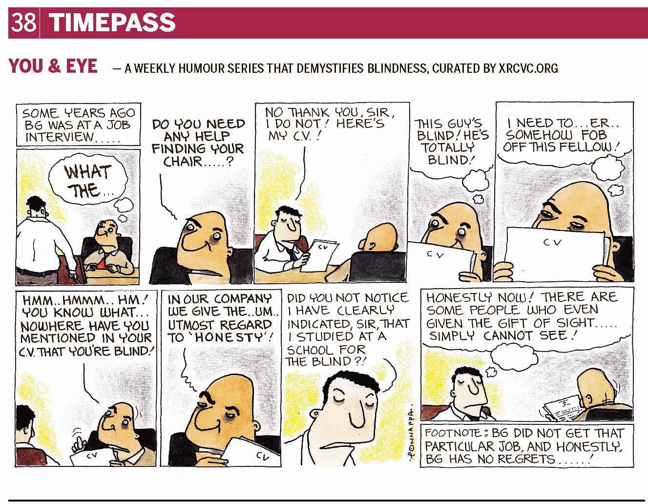 38 | TIMEPASS YOU & EYE – A WEEKLY HUMOUR SERIES THAT DEMYSTIFIES BLINDNESS, CURATED BY XRCVC.ORG Image description: A cartoon strip with 9 frames… Frame 1: (The visually impaired man – BG – holding a white cane, standing and facing a sighted man who is seated across a table. There is a chair in front of BG facing the sighted man whose eyebrows are raised in surprise.) Some years ago, BG was at a job interview… A thought bubble shows the sighted man thinking: WHAT THE … Frame 2: (A close-up of the sighted man who seems clueless) Sighted Man: Do you need any help finding your chair…? Frame 3: (BG, now seated across the sighted man, presenting some papers with 'CV' written at the top centre of the front page) BG: No thank you, Sir, I do not! Here's my C. V.! Frame 4: (A close-up of the sighted man with his eyebrows raised high as he holds the CV to his face such that only the top half of his face can be seen) A thought bubble represents him thinking: This guy's blind! He's totally blind! Frame 5: (A close-up of the sighted man as he continues to hold the CV and cover half his face. His eyebrows now appear shrunk as he seems to deliberate.) A thought bubble represents him thinking: I need to… er… somehow fob off this fellow. Frame 6: (The sighted man with his eyebrows raised in disapproval, points towards the CV. Curved lines over the bent pointer finger represent the movement of the finger going up & down towards the CV. Similar curved lines next to the sighted man's head represent a left-right shaking of the head in disagreement.) Sighted Man: Hmm… hmmm… hm! You know what… nowhere have you mentioned in your C. V. that you're blind! Frame 7: (A close-up of the sighted man as he continues to hold the CV, now seemingly irritated)
Sighted Man: In our company we give the… um… utmost regard to 'Honesty'! Frame 8: (A close-up of BG who seems displeased) BG: Did you not notice I have clearly indicated, Sir, that I studied at a school for the blind?! Frame 9: (As the sighted man finally appears to look at the CV, a thought bubble shows BG thinking: Honestly now! There are some people who even given the gift of sight… simply cannot see!) Footnote: BG did not get that particular job, and honestly, BG has no regrets…! (Signed Ponnappa, in Frame 8)