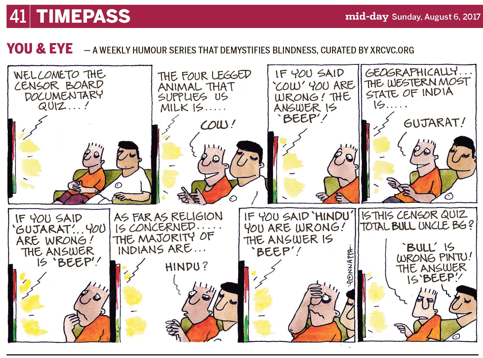 (top-left) 41 | TIMEPASS (top-right) mid-day Sunday, August 6, 2017 YOU & EYE – A WEEKLY HUMOUR SERIES THAT DEMYSTIFIES BLINDNESS, CURATED BY XRCVC.ORG Image description: A cartoon strip with 8 frames… In each of the frames, short black lines near the T.V. represent sound, while patches of yellow lines, between the black ones, represent visuals coming from the T.V. Frame 1: (A side-view of a T.V. and a green sofa facing it. Pintu and BG are seen smiling while seated on the sofa which appears slanting towards the right of the frame. A line pointing to the T.V., represents that the following text is emanating from the T.V.) Welcome to the Censor Board Documentary Quiz…! Frame 2:
(A close-up of Pintu and BG, sitting on the sofa, as Pintu's face is lit up with a wide smile and big eyes as he stares at the T.V. gleefully. He appears to be giving two thumbs up to the T.V.. BG continues to smile. A line pointing to the T.V., represents that the following text is coming from the T.V.)
The four legged animal that supplies us milk is… Pintu: COW! Frame 3: (A close-up of Pintu with a frown as he looks at the T.V. disappointedly. His hands seem to be taken aback to match the rest of his body language. A line pointing to the T.V., represents that the following text is originating from the T.V.)
If you said 'COW' you are wrong! The answer is 'BEEP'! Frame 4: (A close-up of Pintu and BG, sitting on the sofa, with Pintu sporting a wide smile again as his eyes are open wide in anticipation once more while he stares at the T.V. excitedly. Again, he appears to be giving two thumbs up. BG continues to smile. A line pointing to the T.V., represents that the following text stems from the T.V.) Geographically… the Western most state of India is… Pintu: GUJARAT! Frame 5: (A close-up of Pintu appearing shocked as he looks at the T.V. sadly, with a big frown. The fingers of his right hand are at his chin. A line pointing to the T.V., represents that the following text originates from the T.V.) If you said 'GUJARAT'… you are wrong! The answer is 'BEEP'! Frame 6:
(A close-up of Pintu and BG, sitting on the sofa, with Pintu now looking at the T.V. with his mouth forming an 'O' and his eyes slightly closed curiously while his fingers are close to his body but loosely pointed towards the T.V.. BG is seen with a straight face. A line pointing to the T.V., represents that the following text stems from the T.V.) As far as religion is concerned… the majority of Indians are… Pintu: Hindu? Frame 7: (A close-up of Pintu with his right hand almost covering half his face, while he looks through his fingers at the T.V., with a wavy line representing a frown. BG can only partially be seen. A line pointing to the T.V. represents that the following text is emanating from the T.V.) If you said 'HINDU' you are wrong! The answer is 'BEEP'! Frame 8: (A close-up of Pintu and BG sitting on the sofa. BG grins widely while Pintu’s eyes are slightly closed in irritation as he points to the T.V. with the index finger of his right hand.) Pintu: Is this Censor Quiz total BULL Uncle BG? BG: 'BULL' is wrong Pintu! The answer is 'BEEP'! (Signed Ponnappa, in Frame 7)