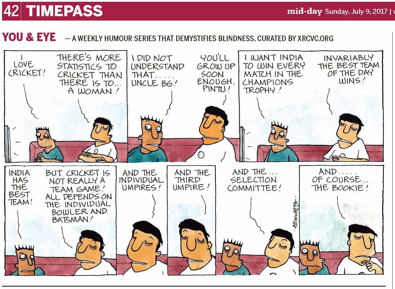 (top-left) 42 | TIMEPASS (top-right) mid-day Sunday, July 9, 2017 YOU & EYE – A WEEKLY HUMOUR SERIES THAT DEMYSTIFIES BLINDNESS, CURATED BY XRCVC.ORG Image description: A cartoon strip with 8 frames… Frame 1: (Pintu and BG are seen sitting on a pink sofa facing the TV in front of them. Short straight lines around the TV screen represent sound.) Pintu: I love cricket!
BG: There's more statistics to cricket than there is to… a woman! Frame 2: (A close-up of Pintu and BG, sitting on the sofa, with Pintu's face turned slightly to the left to look at BG, while his eyes still appear to be fixed in front of him, towards the TV.) Pintu: I did not understand that… Uncle BG! BG:
You'll grow up soon enough, Pintu! Frame 3: (Pintu and BG are seen sitting on the sofa facing the TV in front of them. Pintu's eyes are almost popping out with his eyebrows raised high. Short straight lines around the TV screen represent sound.) Pintu: I want India to win every match in the Champions Trophy! BG: Invariably the best team of the day wins! Frame 4: (A close-up of Pintu and BG, sitting on the sofa, with Pintu now turned towards to the left looking at BG intensely, almost angrily.) Pintu: India has the best team! BG: But cricket is not really a team game! All depends on the individual bowler and batsman! Frame 5: (A close-up of BG sitting on the sofa) BG: And the individual umpires! Frame 6: (A close-up of BG sitting on the sofa) BG: And the third umpire! Frame 7: (A close-up of Pintu and BG, sitting on the sofa, with a straight-faced Pintu looking straight ahead and his eyes pointing upwards) BG: And the… selection committee! Frame 8: (A close-up of Pintu and BG, sitting on the sofa, with Pintu looking disoriented, and BG now slightly turned away from Pintu, towards the left. BG's index finger of his left hand is now placed on his chin, making it appear as though he is contemplating his next words.) BG: And… of course… the bookie! (Signed Ponnappa, in Frame 7)